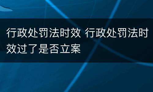 行政处罚法时效 行政处罚法时效过了是否立案