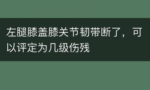 左腿膝盖膝关节韧带断了，可以评定为几级伤残
