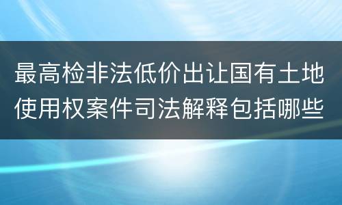 最高检非法低价出让国有土地使用权案件司法解释包括哪些规定