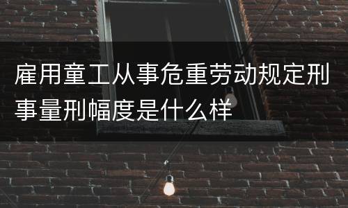 雇用童工从事危重劳动规定刑事量刑幅度是什么样