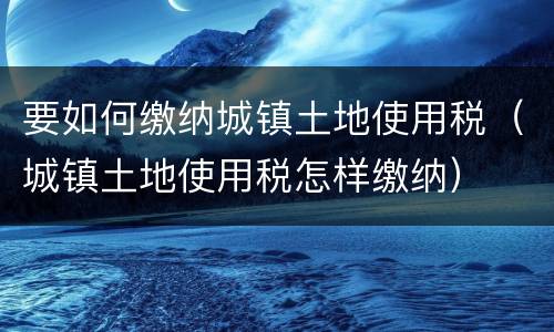 要如何缴纳城镇土地使用税（城镇土地使用税怎样缴纳）