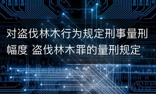 对盗伐林木行为规定刑事量刑幅度 盗伐林木罪的量刑规定
