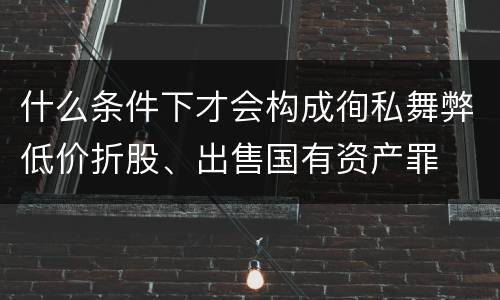什么条件下才会构成徇私舞弊低价折股、出售国有资产罪
