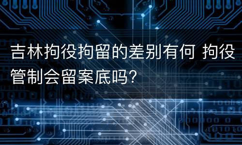 吉林拘役拘留的差别有何 拘役管制会留案底吗?