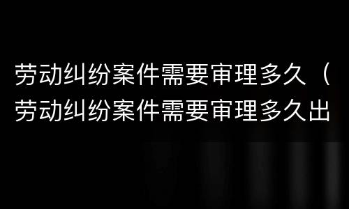 劳动纠纷案件需要审理多久（劳动纠纷案件需要审理多久出结果）