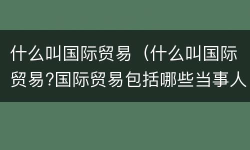 什么叫国际贸易（什么叫国际贸易?国际贸易包括哪些当事人?）