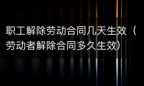 职工解除劳动合同几天生效（劳动者解除合同多久生效）