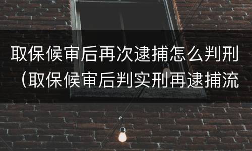取保候审后再次逮捕怎么判刑（取保候审后判实刑再逮捕流程）
