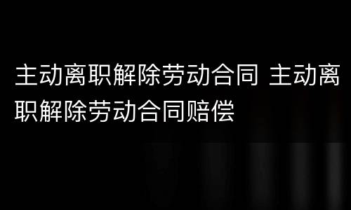主动离职解除劳动合同 主动离职解除劳动合同赔偿