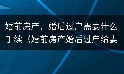 婚前房产，婚后过户需要什么手续（婚前房产婚后过户给妻子新规定）