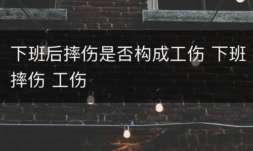 下班后摔伤是否构成工伤 下班摔伤 工伤