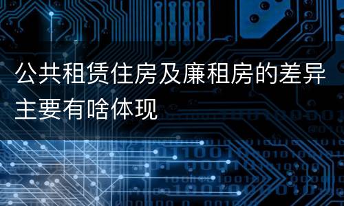 公共租赁住房及廉租房的差异主要有啥体现