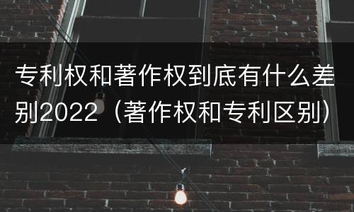 专利权和著作权到底有什么差别2022（著作权和专利区别）