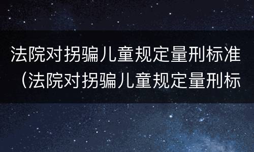 法院对拐骗儿童规定量刑标准（法院对拐骗儿童规定量刑标准最新）