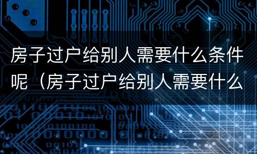 房子过户给别人需要什么条件呢（房子过户给别人需要什么条件呢）