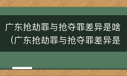 广东抢劫罪与抢夺罪差异是啥（广东抢劫罪与抢夺罪差异是啥关系）