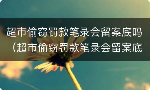 超市偷窃罚款笔录会留案底吗（超市偷窃罚款笔录会留案底吗多久）