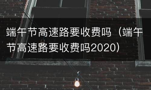 端午节高速路要收费吗（端午节高速路要收费吗2020）