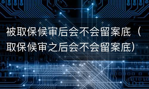 被取保候审后会不会留案底（取保候审之后会不会留案底）