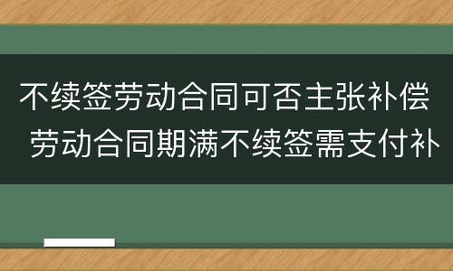 不续签劳动合同可否主张补偿 劳动合同期满不续签需支付补偿