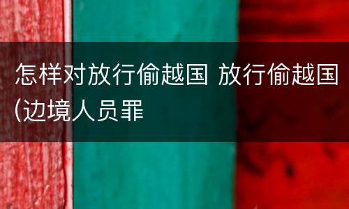怎样对放行偷越国 放行偷越国(边境人员罪