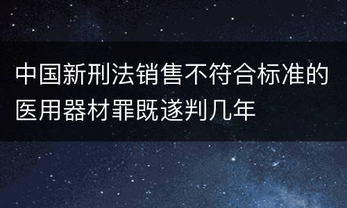 中国新刑法销售不符合标准的医用器材罪既遂判几年