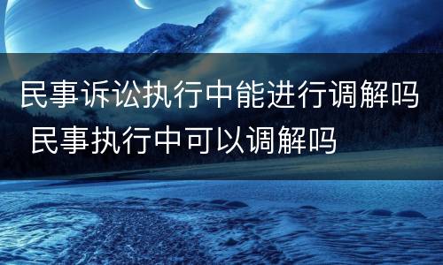 民事诉讼执行中能进行调解吗 民事执行中可以调解吗
