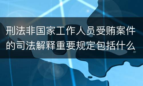 刑法非国家工作人员受贿案件的司法解释重要规定包括什么