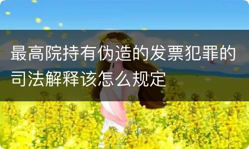 最高院持有伪造的发票犯罪的司法解释该怎么规定