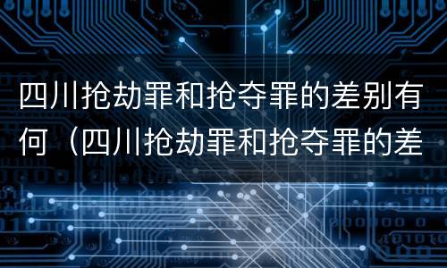 四川抢劫罪和抢夺罪的差别有何（四川抢劫罪和抢夺罪的差别有何区别）