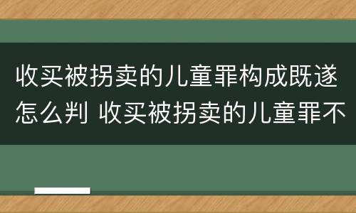 收买被拐卖的儿童罪构成既遂怎么判 收买被拐卖的儿童罪不诉案例