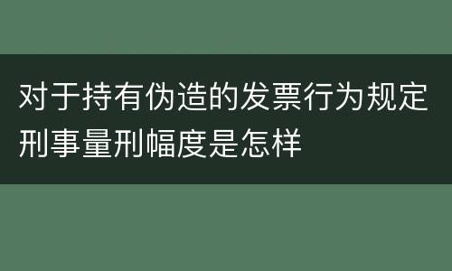 对于持有伪造的发票行为规定刑事量刑幅度是怎样