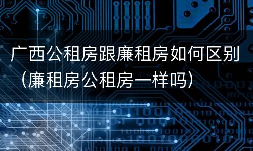 广西公租房跟廉租房如何区别（廉租房公租房一样吗）