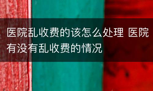 医院乱收费的该怎么处理 医院有没有乱收费的情况