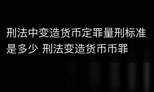刑法中变造货币定罪量刑标准是多少 刑法变造货币币罪