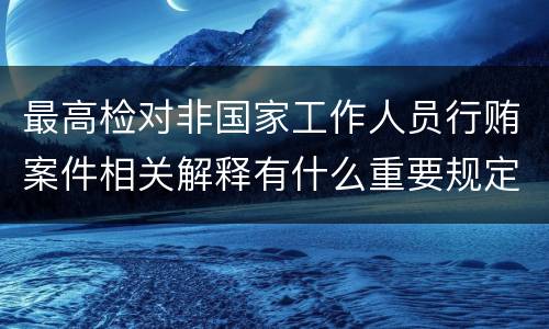 最高检对非国家工作人员行贿案件相关解释有什么重要规定