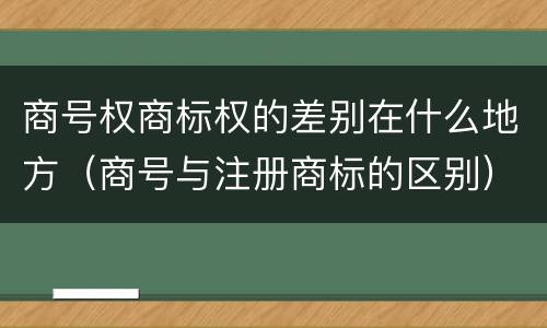 商号权商标权的差别在什么地方（商号与注册商标的区别）