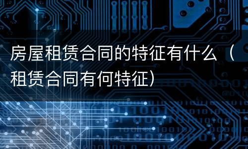 房屋租赁合同的特征有什么（租赁合同有何特征）