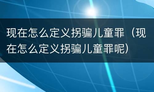现在怎么定义拐骗儿童罪（现在怎么定义拐骗儿童罪呢）