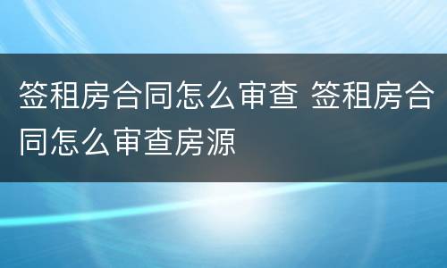 签租房合同怎么审查 签租房合同怎么审查房源