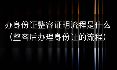 办身份证整容证明流程是什么（整容后办理身份证的流程）