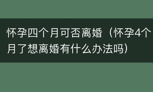 怀孕四个月可否离婚（怀孕4个月了想离婚有什么办法吗）