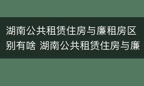 湖南公共租赁住房与廉租房区别有啥 湖南公共租赁住房与廉租房区别有啥不同