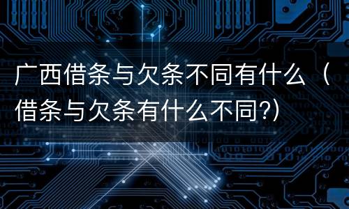 广西借条与欠条不同有什么（借条与欠条有什么不同?）