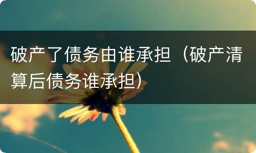 破产了债务由谁承担（破产清算后债务谁承担）