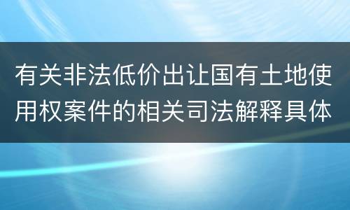 有关非法低价出让国有土地使用权案件的相关司法解释具体有哪些重要规定