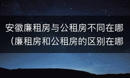 安徽廉租房与公租房不同在哪（廉租房和公租房的区别在哪里）