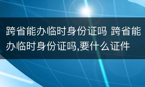 跨省能办临时身份证吗 跨省能办临时身份证吗,要什么证件