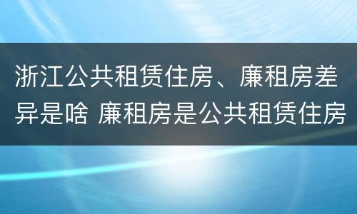 浙江公共租赁住房、廉租房差异是啥 廉租房是公共租赁住房吗