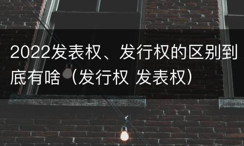 2022发表权、发行权的区别到底有啥（发行权 发表权）